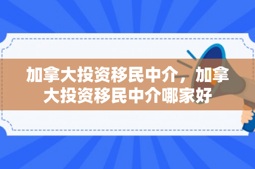 加拿大投资移民中介，加拿大投资移民中介哪家好
