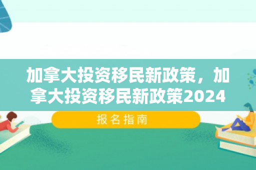 加拿大投资移民新政策，加拿大投资移民新政策2024年