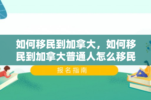 如何移民到加拿大，如何移民到加拿大普通人怎么移民加拿大