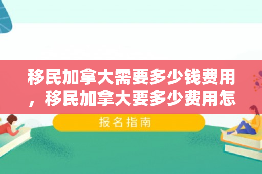移民加拿大需要多少钱费用，移民加拿大要多少费用怎么样