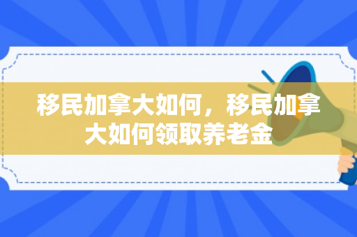 移民加拿大如何，移民加拿大如何领取养老金