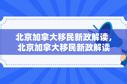北京加拿大移民新政解读，北京加拿大移民新政解读