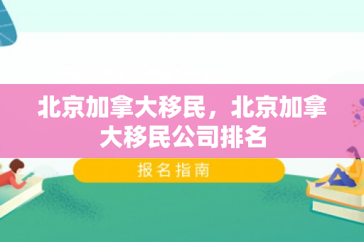 北京加拿大移民，北京加拿大移民公司排名
