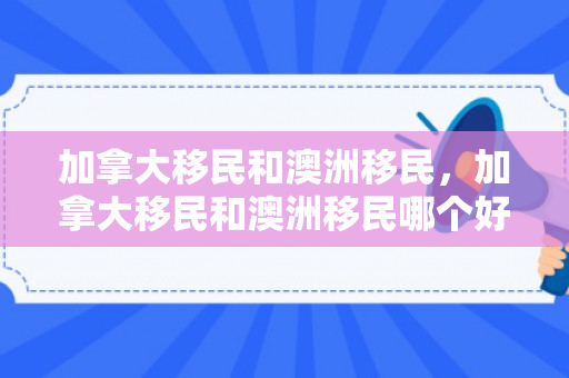 加拿大移民和澳洲移民，加拿大移民和澳洲移民哪个好