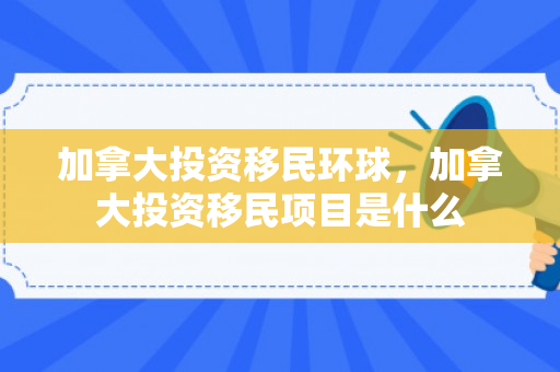 加拿大投资移民环球，加拿大投资移民项目是什么