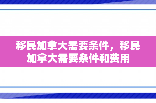 移民加拿大需要条件，移民加拿大需要条件和费用
