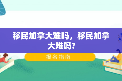 移民加拿大难吗，移民加拿大难吗?