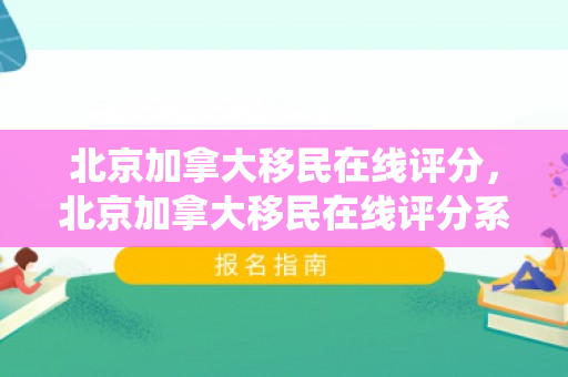 北京加拿大移民在线评分，北京加拿大移民在线评分系统详解