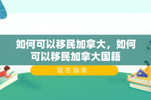 如何可以移民加拿大，如何可以移民加拿大国籍