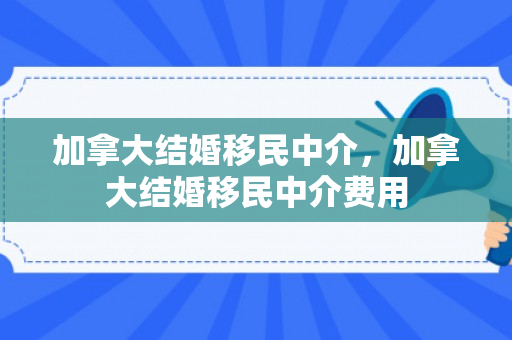 加拿大结婚移民中介，加拿大结婚移民中介费用