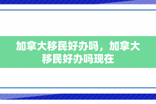 加拿大移民好办吗，加拿大移民好办吗现在