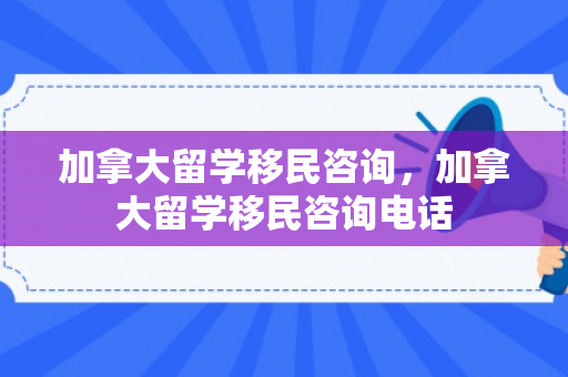 加拿大留学移民咨询，加拿大留学移民咨询电话