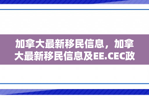 加拿大最新移民信息，加拿大最新移民信息及EE.CEC政策变化