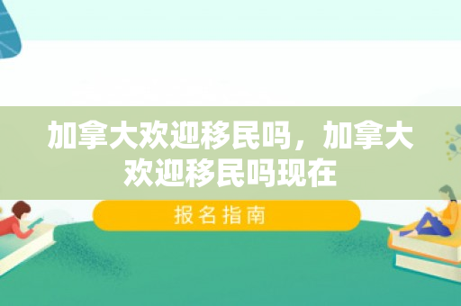 加拿大欢迎移民吗，加拿大欢迎移民吗现在