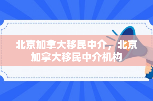 北京加拿大移民中介，北京加拿大移民中介机构