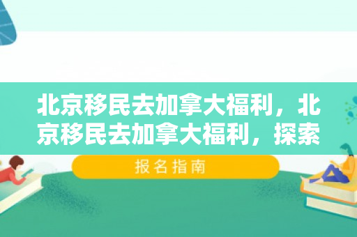 北京移民去加拿大福利，北京移民去加拿大福利，探索新的生活可能性