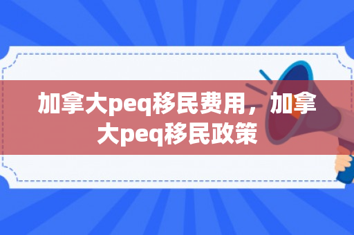 加拿大peq移民费用，加拿大peq移民政策