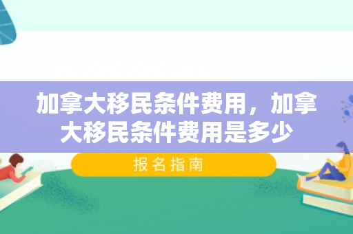 加拿大移民条件费用，加拿大移民条件费用是多少