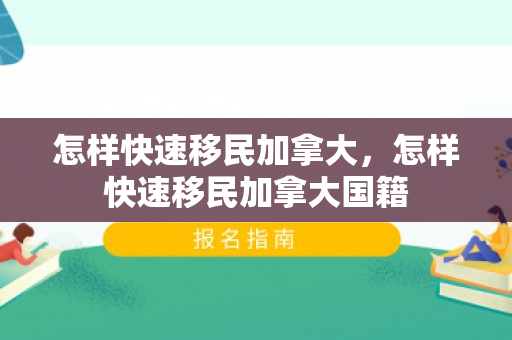怎样快速移民加拿大，怎样快速移民加拿大国籍