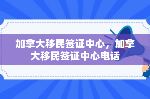加拿大移民签证中心，加拿大移民签证中心电话
