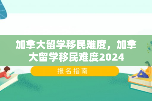 加拿大留学移民难度，加拿大留学移民难度2024