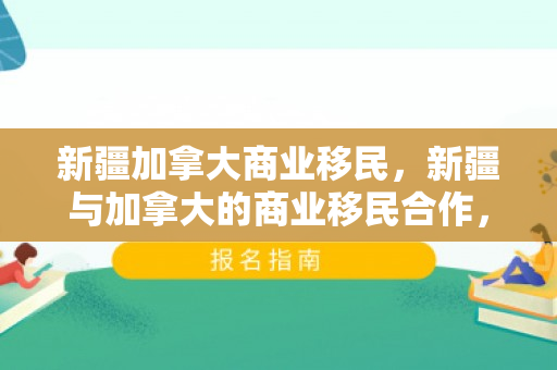 新疆加拿大商业移民，新疆与加拿大的商业移民合作，共创繁荣之路