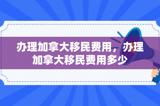 办理加拿大移民费用，办理加拿大移民费用多少