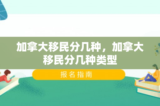 加拿大移民分几种，加拿大移民分几种类型