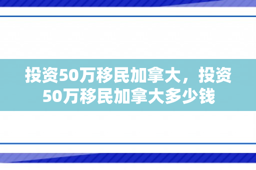 投资50万移民加拿大，投资50万移民加拿大多少钱