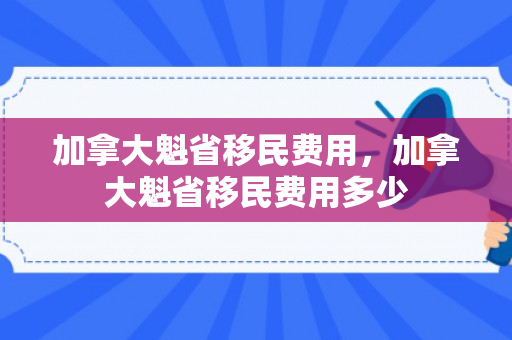 加拿大魁省移民费用，加拿大魁省移民费用多少