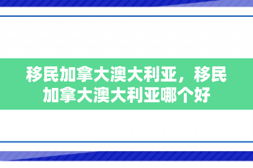 移民加拿大澳大利亚，移民加拿大澳大利亚哪个好