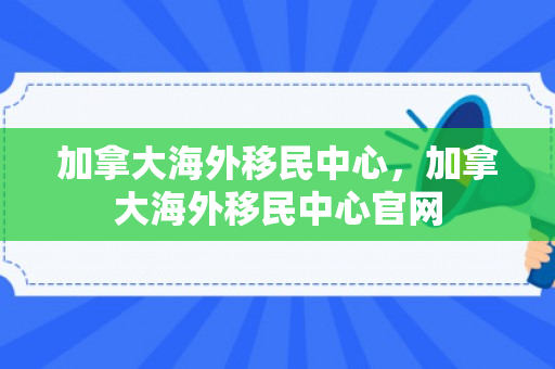 加拿大海外移民中心，加拿大海外移民中心官网