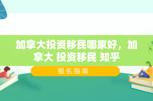 加拿大投资移民哪家好，加拿大 投资移民 知乎