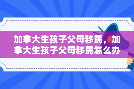加拿大生孩子父母移民，加拿大生孩子父母移民怎么办