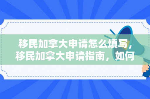 移民加拿大申请怎么填写，移民加拿大申请指南，如何正确填写申请表格