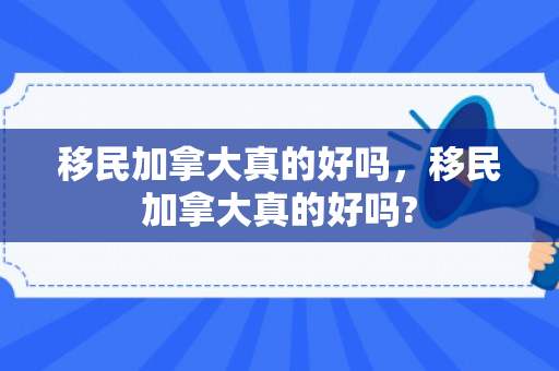 移民加拿大真的好吗，移民加拿大真的好吗?