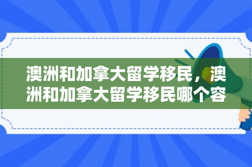 澳洲和加拿大留学移民，澳洲和加拿大留学移民哪个容易