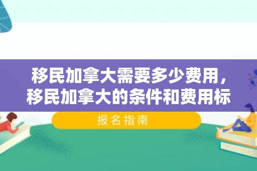 移民加拿大需要多少费用，移民加拿大的条件和费用标准
