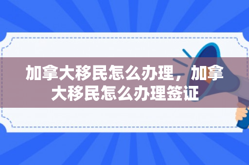 加拿大移民怎么办理，加拿大移民怎么办理签证
