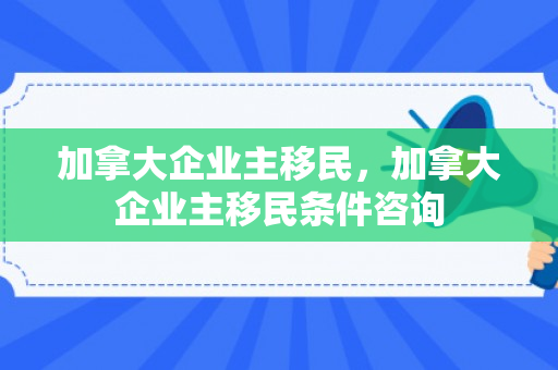 加拿大企业主移民，加拿大企业主移民条件咨询