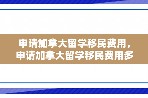 申请加拿大留学移民费用，申请加拿大留学移民费用多少