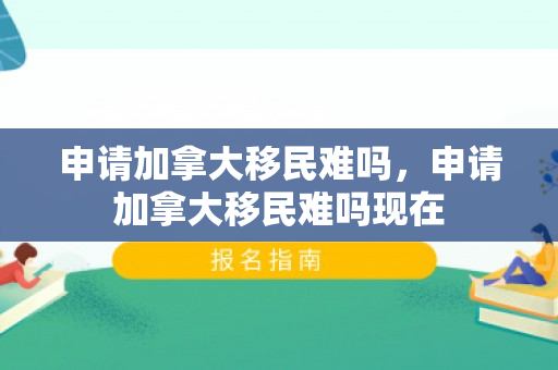 申请加拿大移民难吗，申请加拿大移民难吗现在