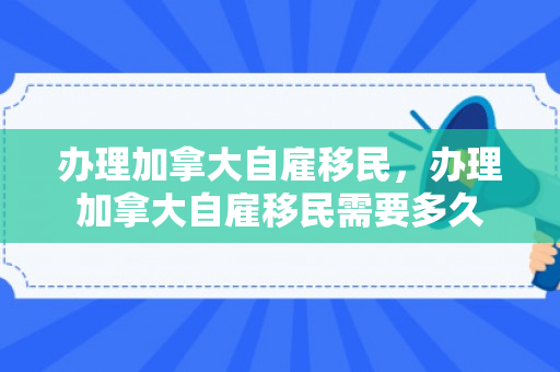 办理加拿大自雇移民，办理加拿大自雇移民需要多久