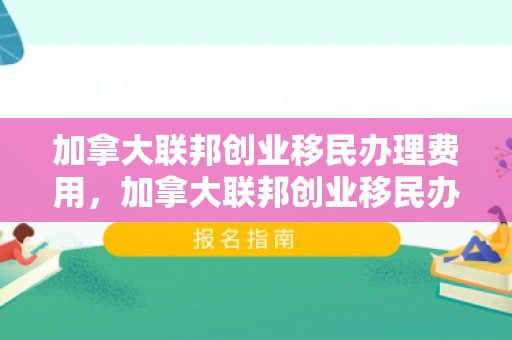 加拿大联邦创业移民办理费用，加拿大联邦创业移民办理费用是多少