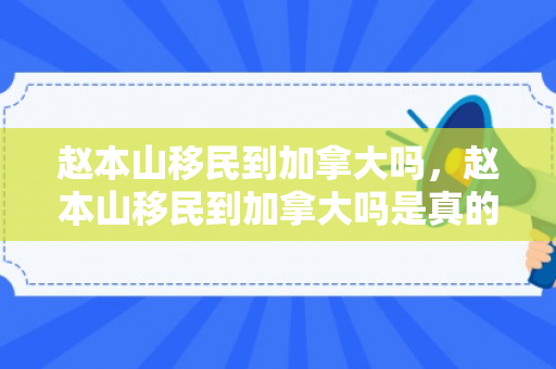 赵本山移民到加拿大吗，赵本山移民到加拿大吗是真的吗