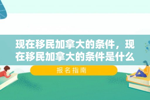 现在移民加拿大的条件，现在移民加拿大的条件是什么