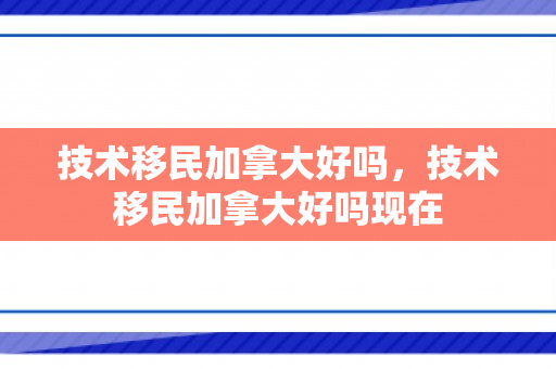 技术移民加拿大好吗，技术移民加拿大好吗现在