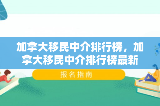 加拿大移民中介排行榜，加拿大移民中介排行榜最新