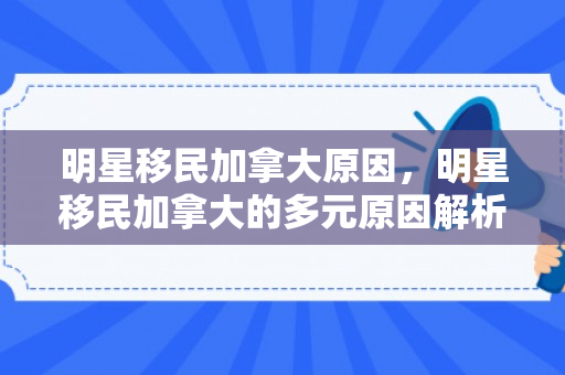 明星移民加拿大原因，明星移民加拿大的多元原因解析
