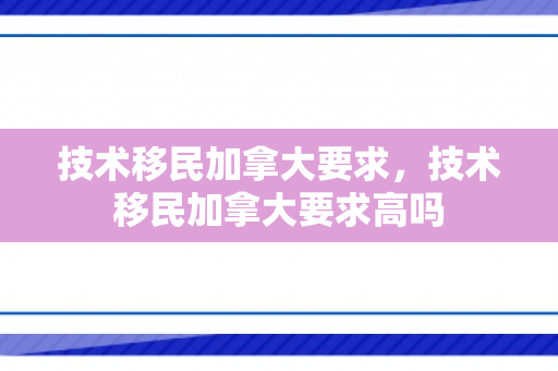 技术移民加拿大要求，技术移民加拿大要求高吗